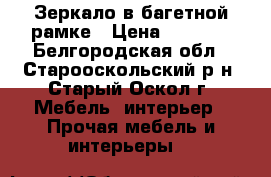 Зеркало в багетной рамке › Цена ­ 1 200 - Белгородская обл., Старооскольский р-н, Старый Оскол г. Мебель, интерьер » Прочая мебель и интерьеры   